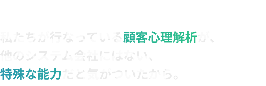 では、システム会社がなぜこの情報を提供するのか???私たちが行なっている顧客心理解析が、他のシステム会社にはない、特殊な能力だと気がついたから。