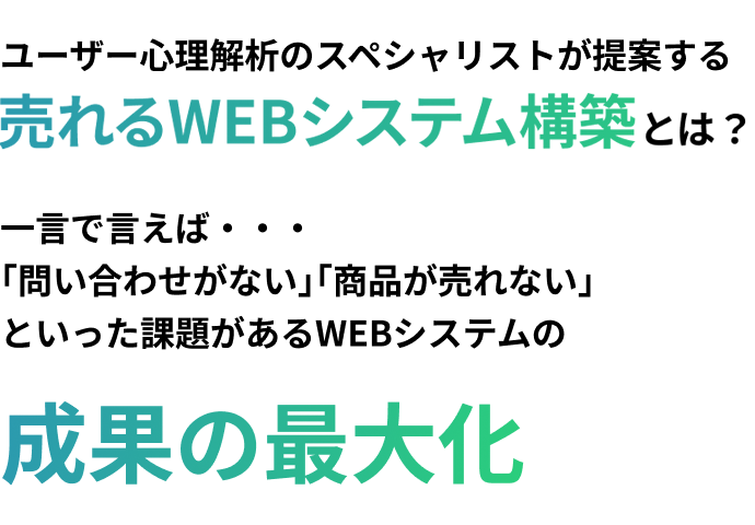 ユーザー心理解析のスペシャリストが提案する売れるWEBシステム構築とは?一言で言えば・・・
「問い合わせがない」「商品が売れない」といった課題があるWEBシステムの成果の最大化